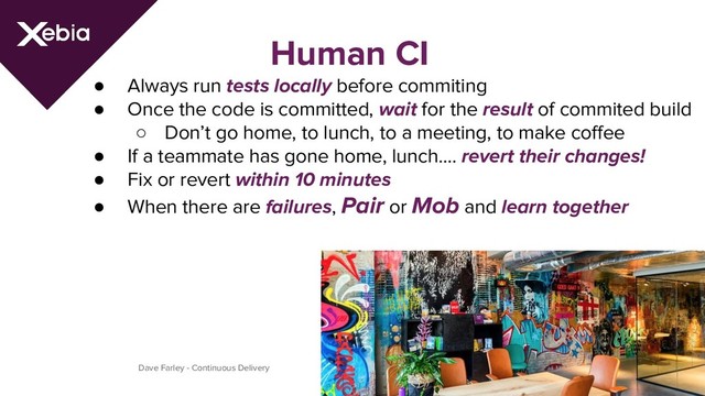 Human CI
● Always run tests locally before commiting
● Once the code is committed, wait for the result of commited build
○ Don’t go home, to lunch, to a meeting, to make coffee
● If a teammate has gone home, lunch…. revert their changes!
● Fix or revert within 10 minutes
● When there are failures, Pair or Mob and learn together
Dave Farley - Continuous Delivery
