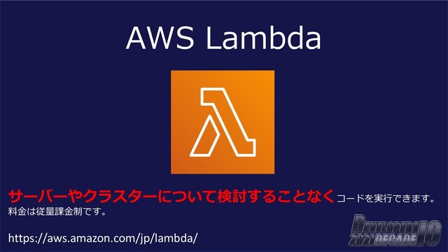 AWS Lambda
サーバーやクラスターについて検討することなくコードを実⾏できます。
料⾦は従量課⾦制です。
https://aws.amazon.com/jp/lambda/
