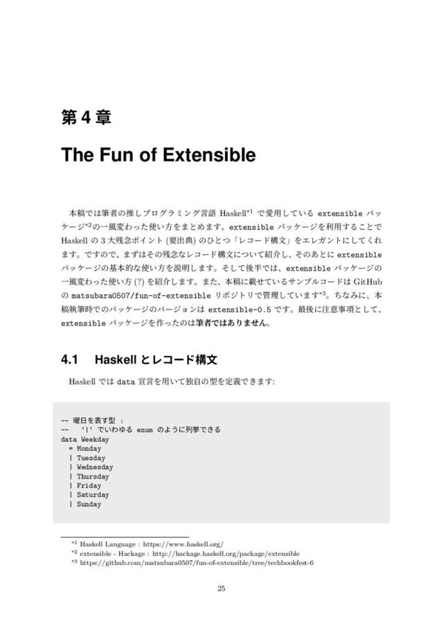 第 4 章
The Fun of Extensible
本稿では筆者の推しプログラミング⾔語 Haskell*1 で愛⽤している extensible パッ
ケージ*2の⼀⾵変わった使い⽅をまとめます。extensible パッケージを利⽤することで
Haskell の 3 ⼤残念ポイント (要出典) のひとつ「レコード構⽂」をエレガントにしてくれ
ます。ですので、まずはその残念なレコード構⽂について紹介し、そのあとに extensible
パッケージの基本的な使い⽅を説明します。そして後半では、extensible パッケージの
⼀⾵変わった使い⽅ (?) を紹介します。また、本稿に載せているサンプルコードは GitHub
の matsubara0507/fun-of-extensible リポジトリで管理しています*3。ちなみに、本
稿執筆時でのパッケージのバージョンは extensible-0.5 です。最後に注意事項として、
extensible パッケージを作ったのは筆者ではありません。
4.1 Haskell とレコード構⽂
Haskell では data 宣⾔を⽤いて独⾃の型を定義できます:
-- 曜⽇を表す型 :
-- ‘|‘ でいわゆる enum のように列挙できる
data Weekday
= Monday
| Tuesday
| Wednesday
| Thursday
| Friday
| Saturday
| Sunday
*1 Haskell Language : https://www.haskell.org/
*2 extensible - Hackage : http://hackage.haskell.org/package/extensible
*3 https://github.com/matsubara0507/fun-of-extensible/tree/techbookfest-6
25
