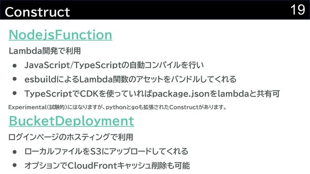 19
Construct
JavaScript/TypeScriptの自動コンパイルを行い
esbuildによるLambda関数のアセットをバンドルしてくれる
NodejsFunction
BucketDeployment
TypeScriptでCDKを使っていればpackage.jsonをlambdaと共有可
ローカルファイルをS3にアップロードしてくれる
オプションでCloudFrontキャッシュ削除も可能
Lambda開発で利用
ログインページのホスティングで利用
Experimental(試験的)にはなりますが、pythonとgoも拡張されたConstructがあります。
