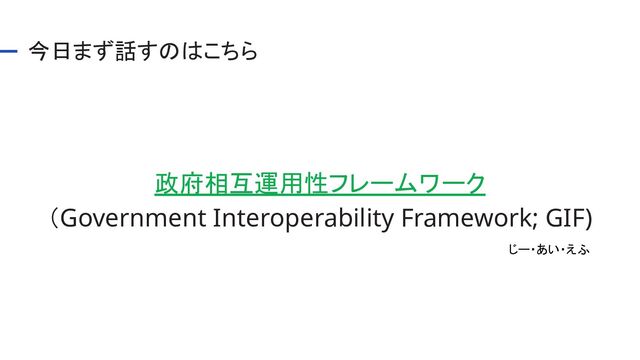 今日まず話すのはこちら 
政府相互運用性フレームワーク 
（Government Interoperability Framework; GIF) 
じー・あい・えふ 

