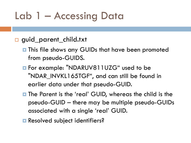 Lab 1 – Accessing Data
 guid_parent_child.txt
 This file shows any GUIDs that have been promoted
from pseudo-GUIDS.
 For example: "NDARUV811UZG“ used to be
"NDAR_INVKL165TGF“, and can still be found in
earlier data under that pseudo-GUID.
 The Parent is the ‘real’ GUID, whereas the child is the
pseudo-GUID – there may be multiple pseudo-GUIDs
associated with a single ‘real’ GUID.
 Resolved subject identifiers?

