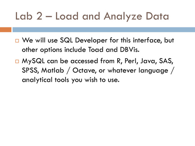 Lab 2 – Load and Analyze Data
 We will use SQL Developer for this interface, but
other options include Toad and DBVis.
 MySQL can be accessed from R, Perl, Java, SAS,
SPSS, Matlab / Octave, or whatever language /
analytical tools you wish to use.
