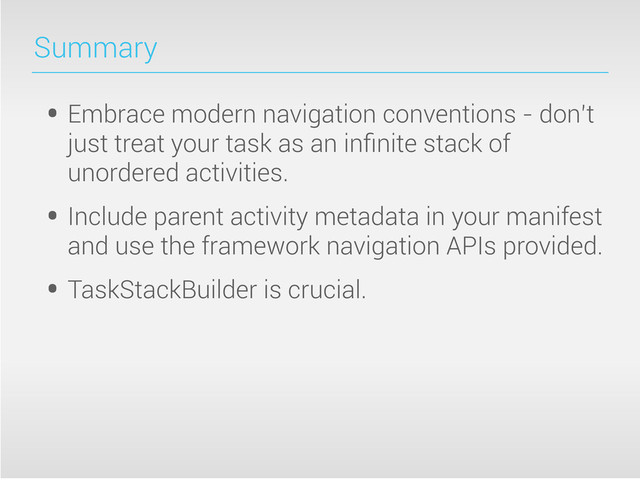 Summary
• Embrace modern navigation conventions - don’t
just treat your task as an inﬁnite stack of
unordered activities.
• Include parent activity metadata in your manifest
and use the framework navigation APIs provided.
• TaskStackBuilder is crucial.
