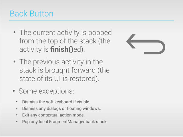 Back Button
• The current activity is popped
from the top of the stack (the
activity is ﬁnish()ed).
• The previous activity in the
stack is brought forward (the
state of its UI is restored).
• Some exceptions:
• Dismiss the soft keyboard if visible.
• Dismiss any dialogs or floating windows.
• Exit any contextual action mode.
• Pop any local FragmentManager back stack.
