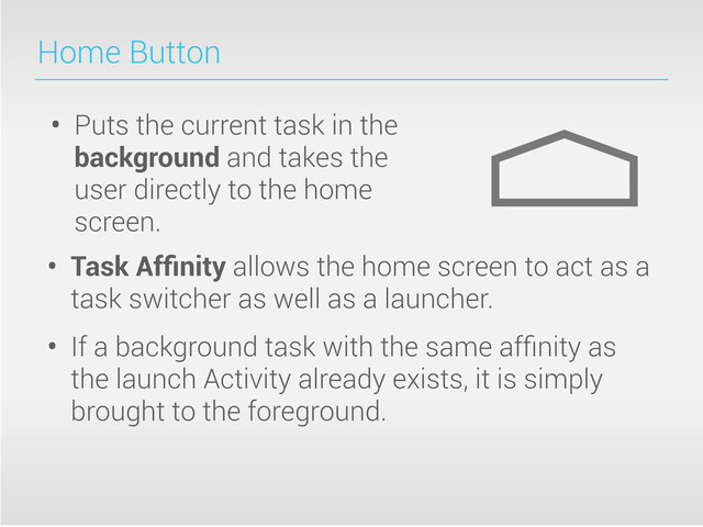 Home Button
• Puts the current task in the
background and takes the
user directly to the home
screen.
• Task Afﬁnity allows the home screen to act as a
task switcher as well as a launcher.
• If a background task with the same afﬁnity as
the launch Activity already exists, it is simply
brought to the foreground.
