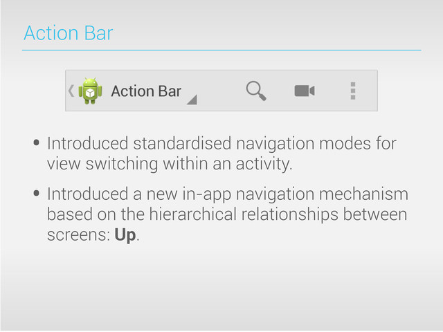 Action Bar
• Introduced standardised navigation modes for
view switching within an activity.
• Introduced a new in-app navigation mechanism
based on the hierarchical relationships between
screens: Up.
