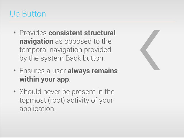 Up Button
• Provides consistent structural
navigation as opposed to the
temporal navigation provided
by the system Back button.
• Ensures a user always remains
within your app.
• Should never be present in the
topmost (root) activity of your
application.
