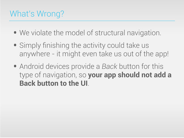 What’s Wrong?
• We violate the model of structural navigation.
• Simply ﬁnishing the activity could take us
anywhere - it might even take us out of the app!
• Android devices provide a Back button for this
type of navigation, so your app should not add a
Back button to the UI.
