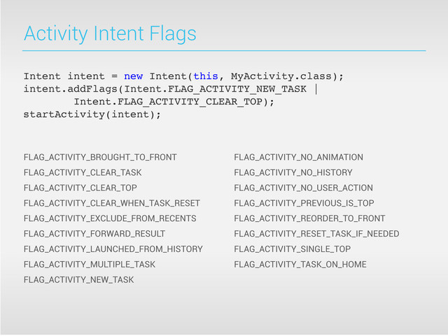 Activity Intent Flags
FLAG_ACTIVITY_BROUGHT_TO_FRONT
FLAG_ACTIVITY_CLEAR_TASK
FLAG_ACTIVITY_CLEAR_TOP
FLAG_ACTIVITY_CLEAR_WHEN_TASK_RESET
FLAG_ACTIVITY_EXCLUDE_FROM_RECENTS
FLAG_ACTIVITY_FORWARD_RESULT
FLAG_ACTIVITY_LAUNCHED_FROM_HISTORY
FLAG_ACTIVITY_MULTIPLE_TASK
FLAG_ACTIVITY_NEW_TASK
FLAG_ACTIVITY_NO_ANIMATION
FLAG_ACTIVITY_NO_HISTORY
FLAG_ACTIVITY_NO_USER_ACTION
FLAG_ACTIVITY_PREVIOUS_IS_TOP
FLAG_ACTIVITY_REORDER_TO_FRONT
FLAG_ACTIVITY_RESET_TASK_IF_NEEDED
FLAG_ACTIVITY_SINGLE_TOP
FLAG_ACTIVITY_TASK_ON_HOME
Intent intent = new Intent(this, MyActivity.class);
intent.addFlags(Intent.FLAG_ACTIVITY_NEW_TASK |
Intent.FLAG_ACTIVITY_CLEAR_TOP);
startActivity(intent);

