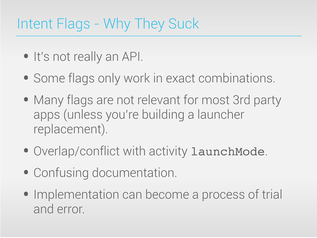 Intent Flags - Why They Suck
• It’s not really an API.
• Some flags only work in exact combinations.
• Many flags are not relevant for most 3rd party
apps (unless you’re building a launcher
replacement).
• Overlap/conflict with activity launchMode.
• Confusing documentation.
• Implementation can become a process of trial
and error.
