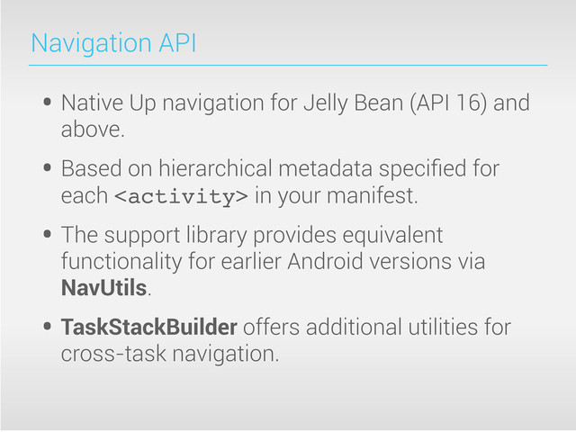 Navigation API
• Native Up navigation for Jelly Bean (API 16) and
above.
• Based on hierarchical metadata speciﬁed for
each  in your manifest.
• The support library provides equivalent
functionality for earlier Android versions via
NavUtils.
• TaskStackBuilder offers additional utilities for
cross-task navigation.
