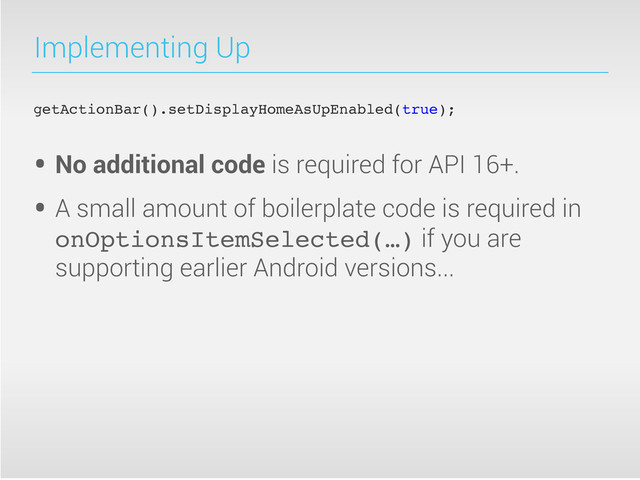 Implementing Up
getActionBar().setDisplayHomeAsUpEnabled(true);
• No additional code is required for API 16+.
• A small amount of boilerplate code is required in
onOptionsItemSelected(…) if you are
supporting earlier Android versions...
