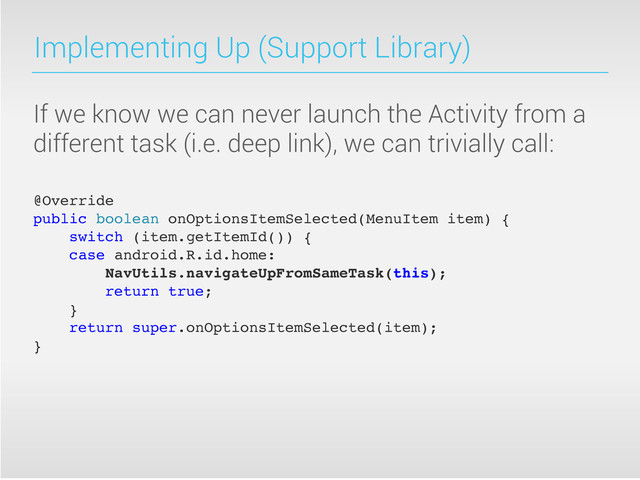 Implementing Up (Support Library)
If we know we can never launch the Activity from a
different task (i.e. deep link), we can trivially call:
@Override
public boolean onOptionsItemSelected(MenuItem item) {
switch (item.getItemId()) {
case android.R.id.home:
NavUtils.navigateUpFromSameTask(this);
return true;
}
return super.onOptionsItemSelected(item);
}
