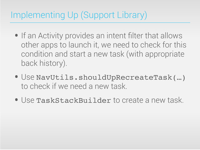 Implementing Up (Support Library)
• If an Activity provides an intent ﬁlter that allows
other apps to launch it, we need to check for this
condition and start a new task (with appropriate
back history).
• Use NavUtils.shouldUpRecreateTask(…)
to check if we need a new task.
• Use TaskStackBuilder to create a new task.
