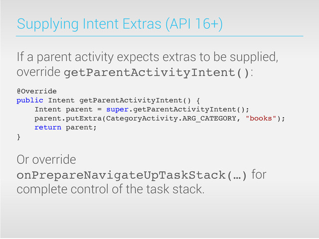 Supplying Intent Extras (API 16+)
If a parent activity expects extras to be supplied,
override getParentActivityIntent():
@Override
public Intent getParentActivityIntent() {! !
Intent parent = super.getParentActivityIntent();
parent.putExtra(CategoryActivity.ARG_CATEGORY, "books");
return parent;
}
Or override
onPrepareNavigateUpTaskStack(…) for
complete control of the task stack.
