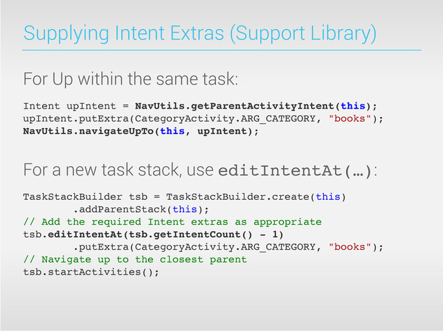 Supplying Intent Extras (Support Library)
For Up within the same task:
Intent upIntent = NavUtils.getParentActivityIntent(this);
upIntent.putExtra(CategoryActivity.ARG_CATEGORY, "books");
NavUtils.navigateUpTo(this, upIntent);
For a new task stack, use editIntentAt(…):
TaskStackBuilder tsb = TaskStackBuilder.create(this)
.addParentStack(this);
// Add the required Intent extras as appropriate
tsb.editIntentAt(tsb.getIntentCount() - 1)
.putExtra(CategoryActivity.ARG_CATEGORY, "books");
// Navigate up to the closest parent
tsb.startActivities();
