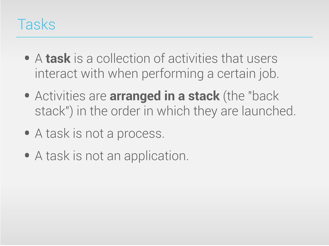 Tasks
• A task is a collection of activities that users
interact with when performing a certain job.
• Activities are arranged in a stack (the "back
stack") in the order in which they are launched.
• A task is not a process.
• A task is not an application.
