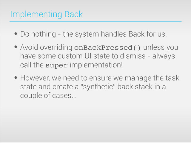 Implementing Back
• Do nothing - the system handles Back for us.
• Avoid overriding onBackPressed() unless you
have some custom UI state to dismiss - always
call the super implementation!
• However, we need to ensure we manage the task
state and create a “synthetic” back stack in a
couple of cases...
