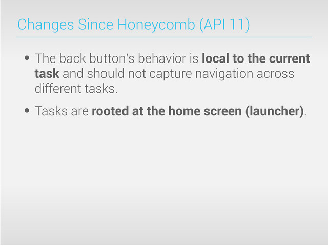 Changes Since Honeycomb (API 11)
• The back button's behavior is local to the current
task and should not capture navigation across
different tasks.
• Tasks are rooted at the home screen (launcher).

