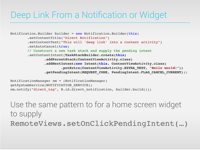 Deep Link From a Notiﬁcation or Widget
Notification.Builder builder = new Notification.Builder(this)
.setContentTitle("Direct Notification")
.setContentText("This will 'deep link' into a content activity")
.setAutoCancel(true)
// Construct a new task stack and supply the pending intent
.setContentIntent(TaskStackBuilder.create(this)
.addParentStack(ContentViewActivity.class)
.addNextIntent(new Intent(this, ContentViewActivity.class)
.putExtra(ContentViewActivity.EXTRA_TEXT, "Hello world!"))
.getPendingIntent(REQUEST_CODE, PendingIntent.FLAG_CANCEL_CURRENT));
NotificationManager nm = (NotificationManager)
getSystemService(NOTIFICATION_SERVICE);
nm.notify("direct_tag", R.id.direct_notification, builder.build());
Use the same pattern to for a home screen widget
to supply
RemoteViews.setOnClickPendingIntent(…)

