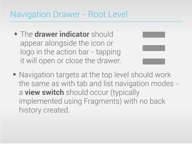 Navigation Drawer - Root Level
• The drawer indicator should
appear alongside the icon or
logo in the action bar - tapping
it will open or close the drawer.
• Navigation targets at the top level should work
the same as with tab and list navigation modes -
a view switch should occur (typically
implemented using Fragments) with no back
history created.
