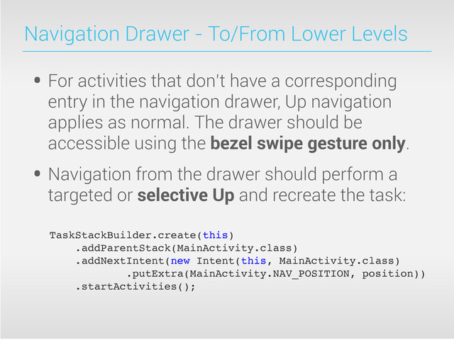Navigation Drawer - To/From Lower Levels
• For activities that don’t have a corresponding
entry in the navigation drawer, Up navigation
applies as normal. The drawer should be
accessible using the bezel swipe gesture only.
• Navigation from the drawer should perform a
targeted or selective Up and recreate the task:
TaskStackBuilder.create(this)
.addParentStack(MainActivity.class)
.addNextIntent(new Intent(this, MainActivity.class)
.putExtra(MainActivity.NAV_POSITION, position))
.startActivities();
