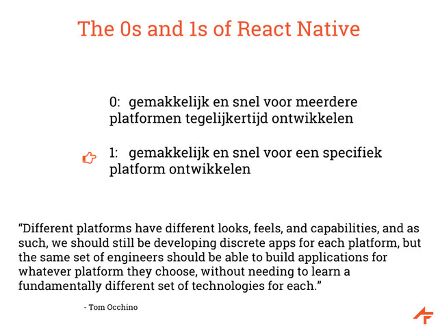 The 0s and 1s of React Native
0: gemakkelijk en snel voor meerdere
platformen tegelijkertijd ontwikkelen
1: gemakkelijk en snel voor een specifiek
platform ontwikkelen
“Different platforms have different looks, feels, and capabilities, and as
such, we should still be developing discrete apps for each platform, but
the same set of engineers should be able to build applications for
whatever platform they choose, without needing to learn a
fundamentally different set of technologies for each.”
- Tom Occhino
