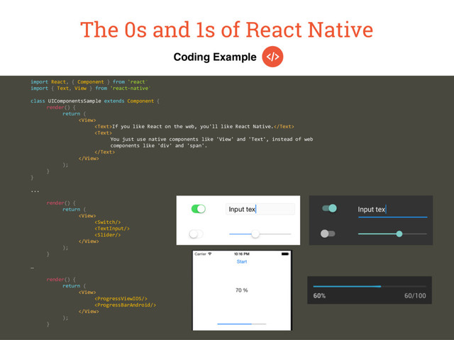 Coding Example
The 0s and 1s of React Native
import React, { Component } from 'react'
import { Text, View } from 'react-native'
class UIComponentsSample extends Component {
render() {
return (

If you like React on the web, you'll like React Native.

You just use native components like 'View' and 'Text', instead of web
components like 'div' and 'span'.


);
}
}
...
render() {
return (





);
}
…
render() {
return (




);
}
