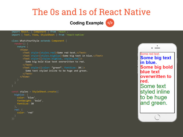 Coding Example
The 0s and 1s of React Native
import React, { Component } from 'react';
import { Text, View, StyleSheet } from 'react-native'
class WhatsYourStyle extends Component {
render() {
return (

Some red text.
Some big text in blue.

Some big bold blue text overwritten to red.


Some text styled inline to be huge and green.


)
}
}
const styles = StyleSheet.create({
bigblue: {
color: 'blue',
fontWeight: 'bold',
fontSize: 30
},
red: {
color: 'red'
}
})
