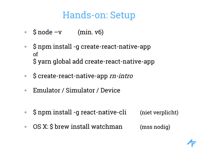 Hands-on: Setup
◦ $ node –v (min. v6)
◦ $ npm install -g create-react-native-app
of
$ yarn global add create-react-native-app
◦ $ create-react-native-app rn-intro
◦ Emulator / Simulator / Device
◦ $ npm install -g react-native-cli (niet verplicht)
◦ OS X: $ brew install watchman (mss nodig)

