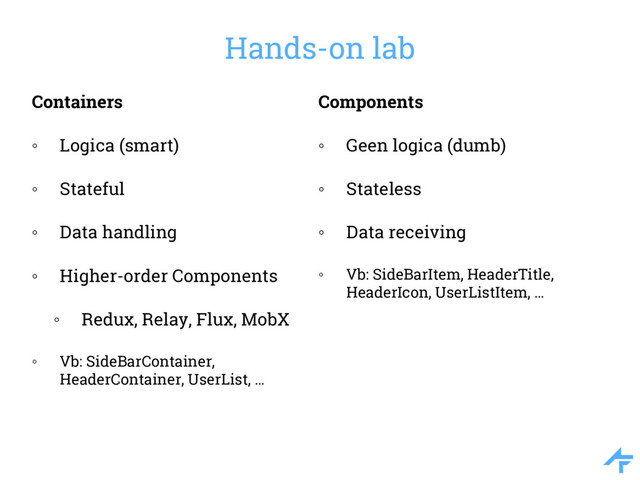 Hands-on lab
Containers
◦ Logica (smart)
◦ Stateful
◦ Data handling
◦ Higher-order Components
◦ Redux, Relay, Flux, MobX
◦ Vb: SideBarContainer,
HeaderContainer, UserList, …
Components
◦ Geen logica (dumb)
◦ Stateless
◦ Data receiving
◦ Vb: SideBarItem, HeaderTitle,
HeaderIcon, UserListItem, …
