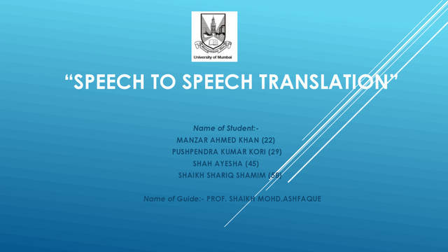 “SPEECH TO SPEECH TRANSLATION”
Name of Student:-
MANZAR AHMED KHAN (22)
PUSHPENDRA KUMAR KORI (29)
SHAH AYESHA (45)
SHAIKH SHARIQ SHAMIM (58)
Name of Guide:- PROF. SHAIKH MOHD.ASHFAQUE
