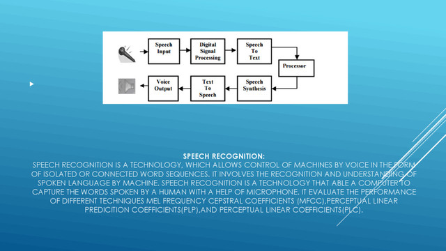 SPEECH RECOGNITION:
SPEECH RECOGNITION IS A TECHNOLOGY, WHICH ALLOWS CONTROL OF MACHINES BY VOICE IN THE FORM
OF ISOLATED OR CONNECTED WORD SEQUENCES. IT INVOLVES THE RECOGNITION AND UNDERSTANDING OF
SPOKEN LANGUAGE BY MACHINE. SPEECH RECOGNITION IS A TECHNOLOGY THAT ABLE A COMPUTER TO
CAPTURE THE WORDS SPOKEN BY A HUMAN WITH A HELP OF MICROPHONE. IT EVALUATE THE PERFORMANCE
OF DIFFERENT TECHNIQUES MEL FREQUENCY CEPSTRAL COEFFICIENTS (MFCC),PERCEPTUAL LINEAR
PREDICITION COEFFICIENTS(PLP),AND PERCEPTUAL LINEAR COEFFICIENTS(PLC).

