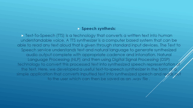  Speech synthesis:
 Text-To-Speech (TTS) is a technology that converts a written text into human
understandable voice. A TTS synthesizer is a computer based system that can be
able to read any text aloud that is given through standard input devices. The Text to
Speech service understands text and natural language to generate synthesized
audio output complete with appropriate cadence and intonation. Natural
Language Processing (NLP) and then using Digital Signal Processing (DSP)
technology to convert this processed text into synthesized speech representation of
the text. Here, we developed a useful text-to-speech synthesizer in the form of a
simple application that converts inputted text into synthesized speech and reads out
to the user which can then be saved as an .wav file .
