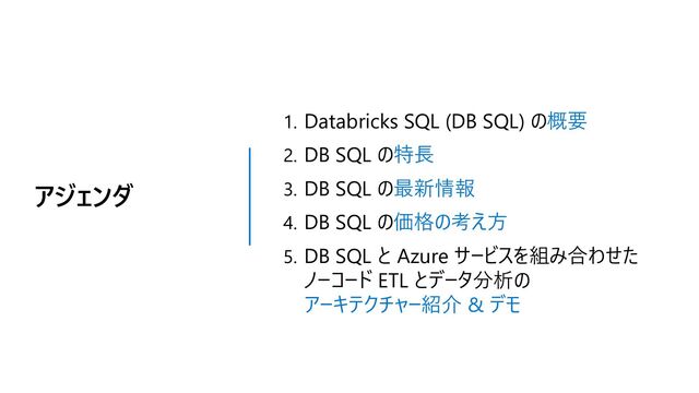アジェンダ
1. Databricks SQL (DB SQL) の概要
2. DB SQL の特長
3. DB SQL の最新情報
4. DB SQL の価格の考え方
5. DB SQL と Azure サービスを組み合わせた
ノーコード ETL とデータ分析の
アーキテクチャー紹介 & デモ
