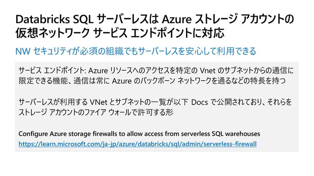Databricks SQL サーバーレスは Azure ストレージ アカウントの
仮想ネットワーク サービス エンドポイントに対応
サービス エンドポイント: Azure リソースへのアクセスを特定の Vnet のサブネットからの通信に
限定できる機能、通信は常に Azure のバックボーン ネットワークを通るなどの特長を持つ
サーバーレスが利用する VNet とサブネットの一覧が以下 Docs で公開されており、それらを
ストレージ アカウントのファイア ウォールで許可する形
Configure Azure storage firewalls to allow access from serverless SQL warehouses
https://learn.microsoft.com/ja-jp/azure/databricks/sql/admin/serverless-firewall
NW セキュリティが必須の組織でもサーバーレスを安心して利用できる
