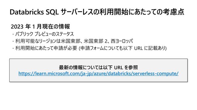 Databricks SQL サーバーレスの利用開始にあたっての考慮点
2023 年 1 月現在の情報
 パブリック プレビューのステータス
 利用可能なリージョンは米国東部、米国東部 2、西ヨーロッパ
 利用開始にあたって申請が必要 (申請フォームについても以下 URL に記載あり)
最新の情報については以下 URL を参照
https://learn.microsoft.com/ja-jp/azure/databricks/serverless-compute/
