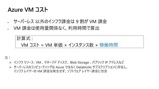 Azure VM コスト
⚫
サーバーレス 以外のインフラ課金は 9 割が VM 課金
⚫
VM 課金は使用量関係なく、利用時間で算出
計算式 :
VM コスト = VM 単価 × インスタンス数 × 稼働時間
注：
➢ インフラ リソース : VM 、マネージド ディスク、 Blob Storage 、パブリック IP アドレスなど
➢ サーバーレスのコンピューティングは Azure ではなく Databricks サブスクリプションに存在し、
インフラ レイヤーの VM 課金は発生せず、ソフトウェア レイヤー課金に包含
