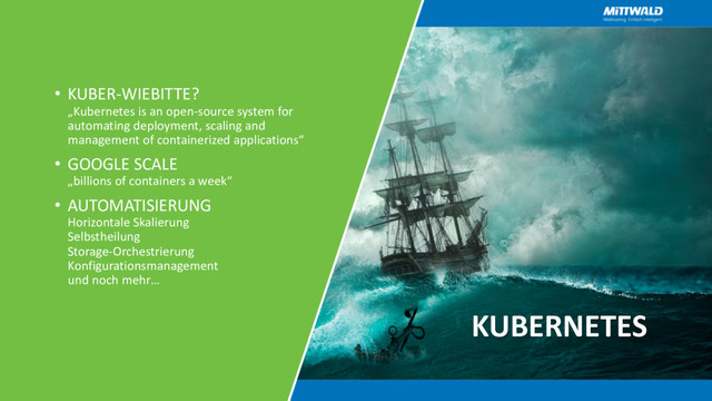 KUBERNETES
• KUBER-WIEBITTE?
„Kubernetes is an open-source system for
automating deployment, scaling and
management of containerized applications“
• GOOGLE SCALE
„billions of containers a week“
• AUTOMATISIERUNG
Horizontale Skalierung
Selbstheilung
Storage-Orchestrierung
Konfigurationsmanagement
und noch mehr…
