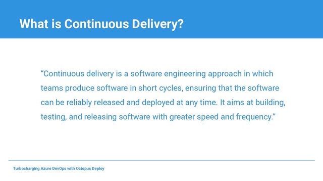 What is Continuous Delivery?
“Continuous delivery is a software engineering approach in which
teams produce software in short cycles, ensuring that the software
can be reliably released and deployed at any time. It aims at building,
testing, and releasing software with greater speed and frequency.”
Turbocharging Azure DevOps with Octopus Deploy
