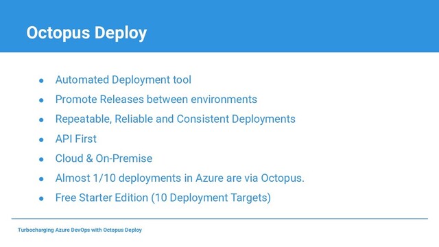 Octopus Deploy
● Automated Deployment tool
● Promote Releases between environments
● Repeatable, Reliable and Consistent Deployments
● API First
● Cloud & On-Premise
● Almost 1/10 deployments in Azure are via Octopus.
● Free Starter Edition (10 Deployment Targets)
Turbocharging Azure DevOps with Octopus Deploy
