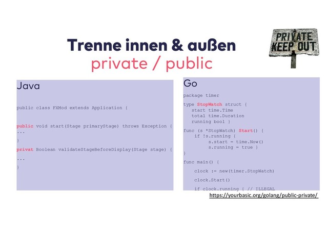 Trenne innen & außen
private / public
Java
public class FXMod extends Application {
public void start(Stage primaryStage) throws Exception {
...
}
privat Boolean validateStageBeforeDisplay(Stage stage) {
...
}
Go
package timer
type StopWatch struct {
start time.Time
total time.Duration
running bool }
func (s *StopWatch) Start() {
if !s.running {
s.start = time.Now()
s.running = true }
}
func main() {
clock := new(timer.StopWatch)
clock.Start()
if clock.running { // ILLEGAL
https://yourbasic.org/golang/public-private/
