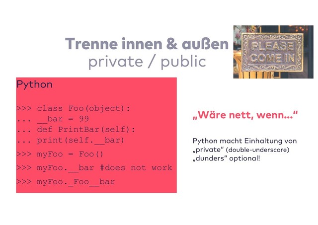 Trenne innen & außen
private / public
Python
>>> class Foo(object):
... __bar = 99
... def PrintBar(self):
... print(self.__bar)
>>> myFoo = Foo()
>>> myFoo.__bar #does not work
>>> myFoo._Foo__bar
„Wäre nett, wenn...“
Python macht Einhaltung von
„private“ (double-underscore)
„dunders“ optional!
