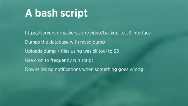https://serversforhackers.com/video/backup-to-s3 interface
Dumps the database with mysqldump
Uploads dump + ﬁles using was cli tool to S3
Use cron to frequently run script
Downside: no notiﬁcations when something goes wrong 
 
A bash script
