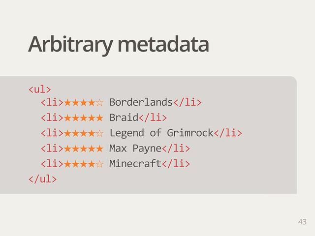 Arbitrary metadata
43
<ul>
<li>˒˒˒˒ˑ  Borderlands</li>
<li>˒˒˒˒˒  Braid</li>
<li>˒˒˒˒ˑ  Legend  of  Grimrock</li>
<li>˒˒˒˒˒  Max  Payne</li>
<li>˒˒˒˒ˑ  Minecraft</li>
</ul>
