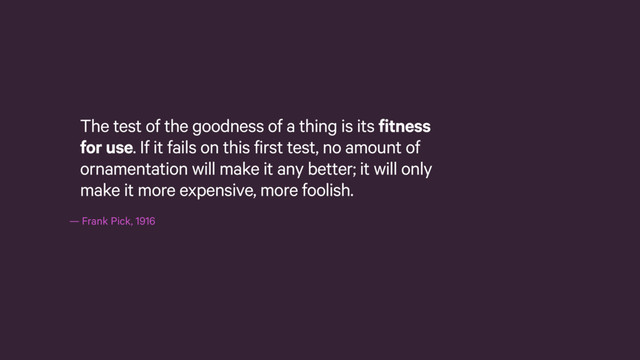— Frank Pick, 1916
The test of the goodness of a thing is its fitness
for use. If it fails on this first test, no amount of
ornamentation will make it any better; it will only
make it more expensive, more foolish.

