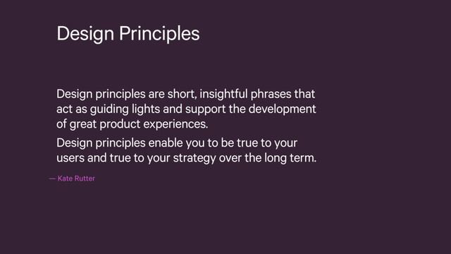 — Kate Rutter
Design Principles
Design principles are short, insightful phrases that
act as guiding lights and support the development
of great product experiences.
Design principles enable you to be true to your
users and true to your strategy over the long term.
