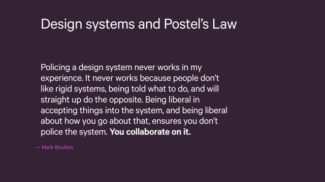 — Mark Boulton
Design systems and Postel’s Law
Policing a design system never works in my
experience. It never works because people don’t
like rigid systems, being told what to do, and will
straight up do the opposite. Being liberal in
accepting things into the system, and being liberal
about how you go about that, ensures you don’t
police the system. You collaborate on it.
