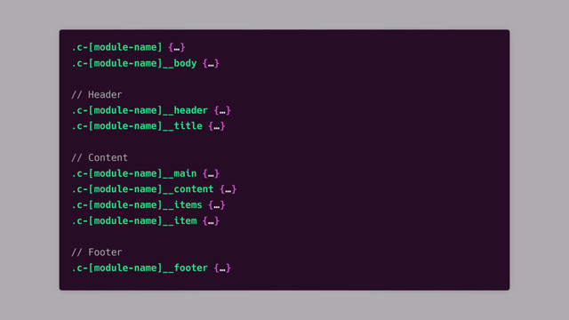 .c-[module-name] {…}
.c-[module-name]__body {…}
// Header
.c-[module-name]__header {…}
.c-[module-name]__title {…}
// Content
.c-[module-name]__main {…}
.c-[module-name]__content {…}
.c-[module-name]__items {…}
.c-[module-name]__item {…}
// Footer
.c-[module-name]__footer {…}
